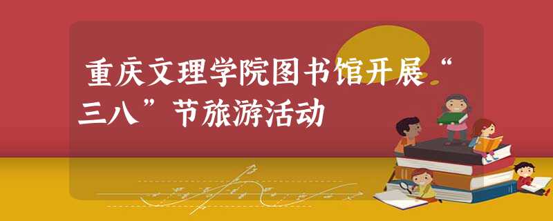 重庆文理学院图书馆开展“三八”节旅游活动