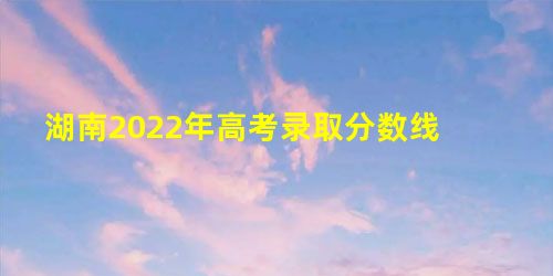 湖南2022年高考录取分数线