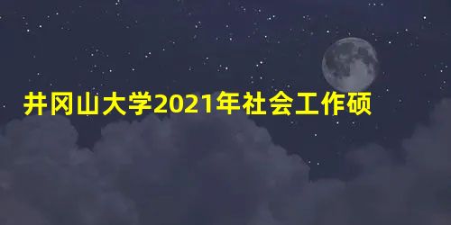 井冈山大学2021年社会工作硕士专业学位研究生招生简章