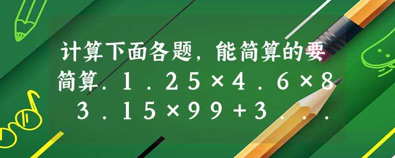 计算下面各题，能简算的要简算．1.25×4.6×8 3.15×99+3...