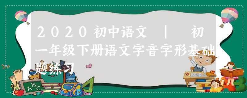 2020初中语文 | 初一年级下册语文字音字形基础题练习
