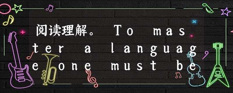 阅读理解。 To master a language one must be able to speak and understand th