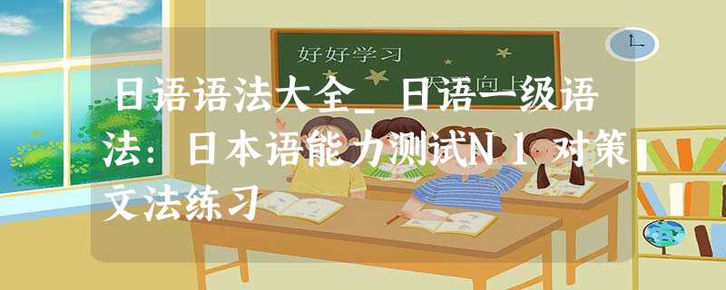 日语语法大全_日语一级语法：日本语能力测试N1对策文法练习