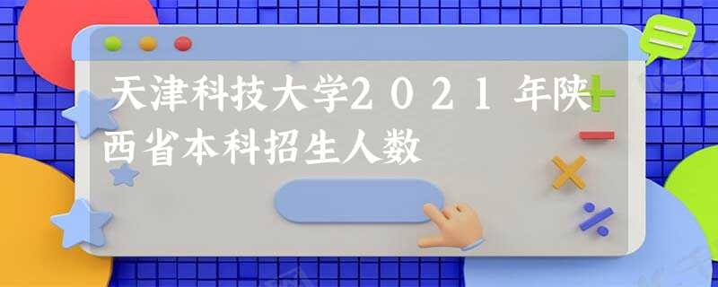 天津科技大学2021年陕西省本科招生人数
