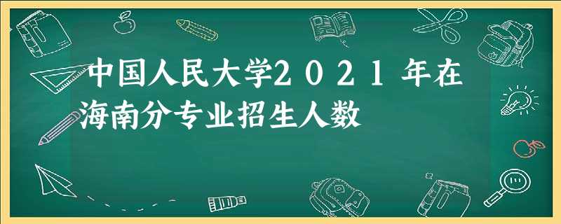 中国人民大学2021年在海南分专业招生人数