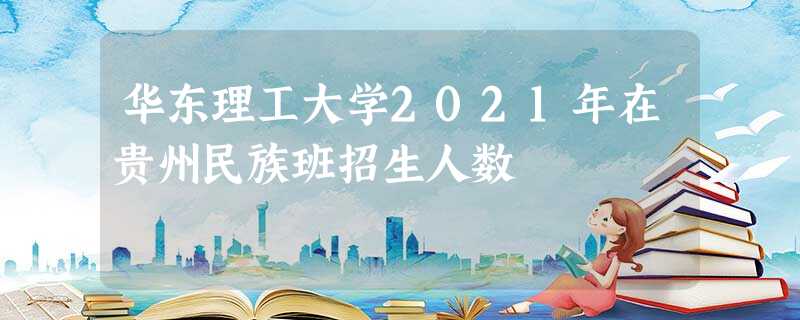 华东理工大学2021年在贵州民族班招生人数