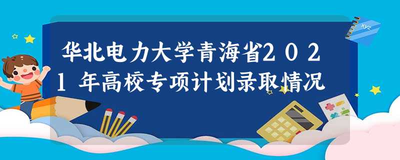 华北电力大学青海省2021年高校专项计划录取情况