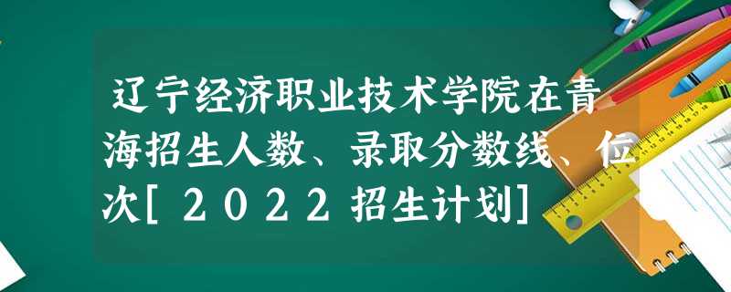 辽宁经济职业技术学院在青海招生人数、录取分数线、位次[2022招生计划]
