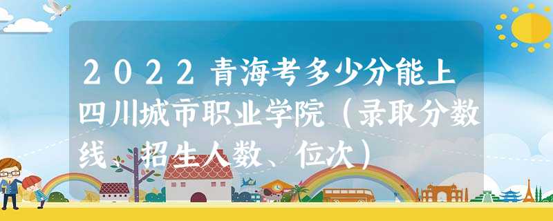 2022青海考多少分能上四川城市职业学院（录取分数线、招生人数、位次）