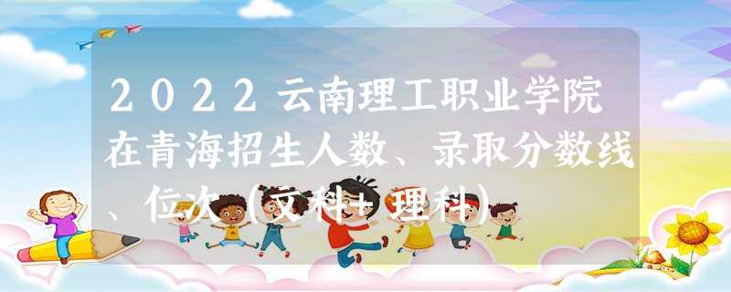 2022云南理工职业学院在青海招生人数、录取分数线、位次（文科+理科）