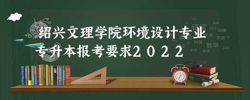 绍兴文理学院环境设计专业专升本报考要求2022
