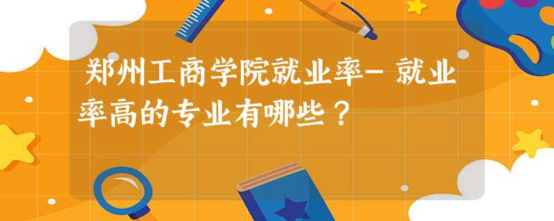 郑州工商学院就业率-就业率高的专业有哪些？