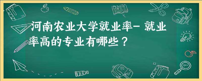 河南农业大学就业率-就业率高的专业有哪些？