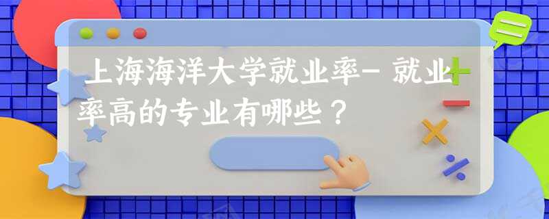 上海海洋大学就业率-就业率高的专业有哪些？