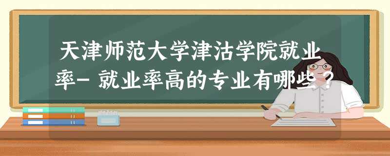 天津师范大学津沽学院就业率-就业率高的专业有哪些？