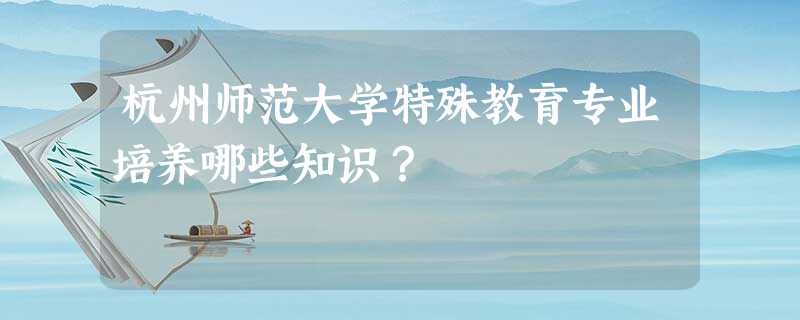 杭州师范大学特殊教育专业培养哪些知识？