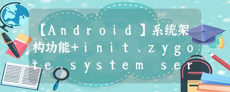 【Android】系统架构功能+init、zygote、system server、app等进程间关系分析