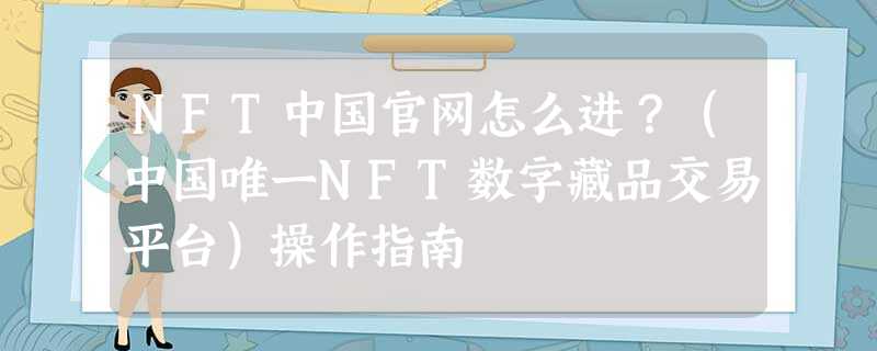 NFT中国官网怎么进？（中国唯一NFT数字藏品交易平台）操作指南