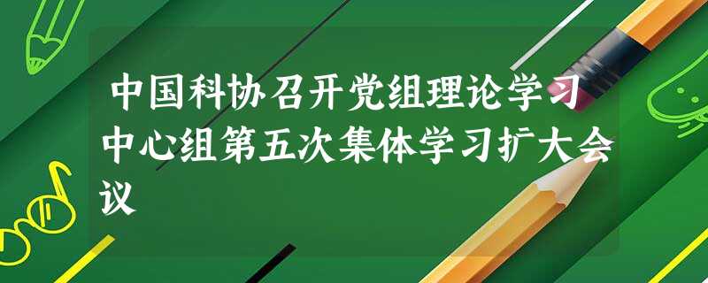 中国科协召开党组理论学习中心组第五次集体学习扩大会议